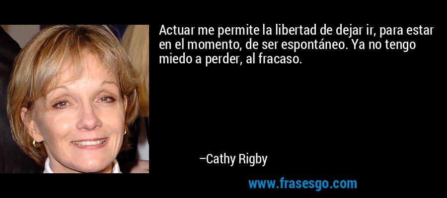 Actuar me permite la libertad de dejar ir, para estar en el momento, de ser espontáneo. Ya no tengo miedo a perder, al fracaso. – Cathy Rigby