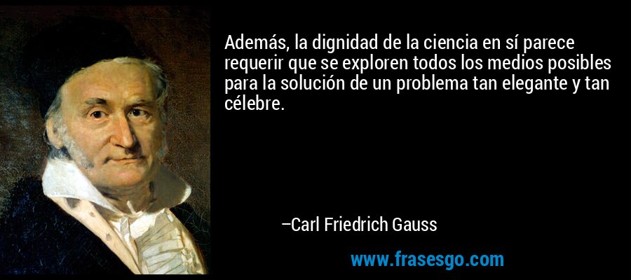 Además, la dignidad de la ciencia en sí parece requerir que se exploren todos los medios posibles para la solución de un problema tan elegante y tan célebre. – Carl Friedrich Gauss
