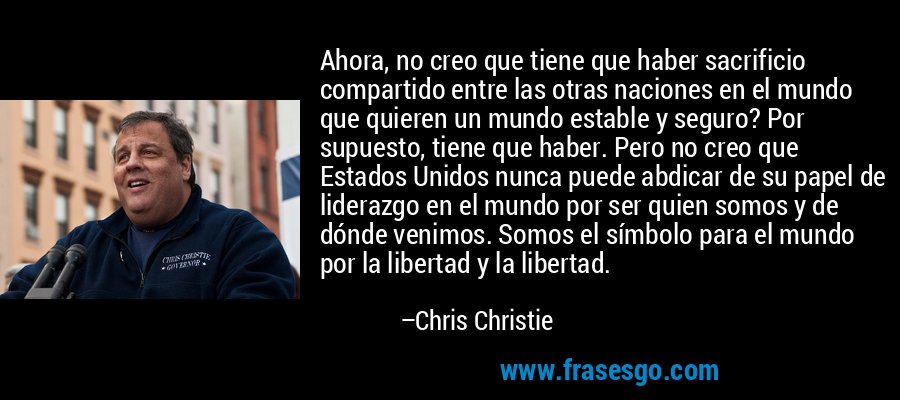 Ahora, no creo que tiene que haber sacrificio compartido entre las otras naciones en el mundo que quieren un mundo estable y seguro? Por supuesto, tiene que haber. Pero no creo que Estados Unidos nunca puede abdicar de su papel de liderazgo en el mundo por ser quien somos y de dónde venimos. Somos el símbolo para el mundo por la libertad y la libertad. – Chris Christie