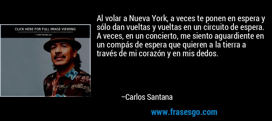 Al volar a Nueva York, a veces te ponen en espera y sólo dan vueltas y vueltas en un circuito de espera. A veces, en un concierto, me siento aguardiente en un compás de espera que quieren a la tierra a través de mi corazón y en mis dedos. – Carlos Santana