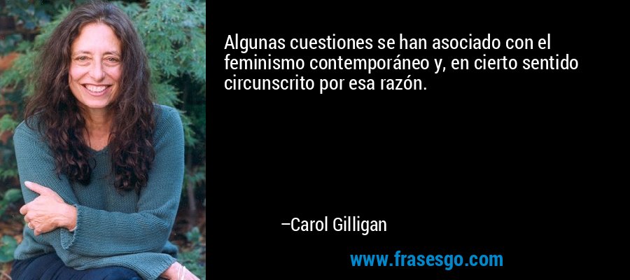 Algunas cuestiones se han asociado con el feminismo contemporáneo y, en cierto sentido circunscrito por esa razón. – Carol Gilligan