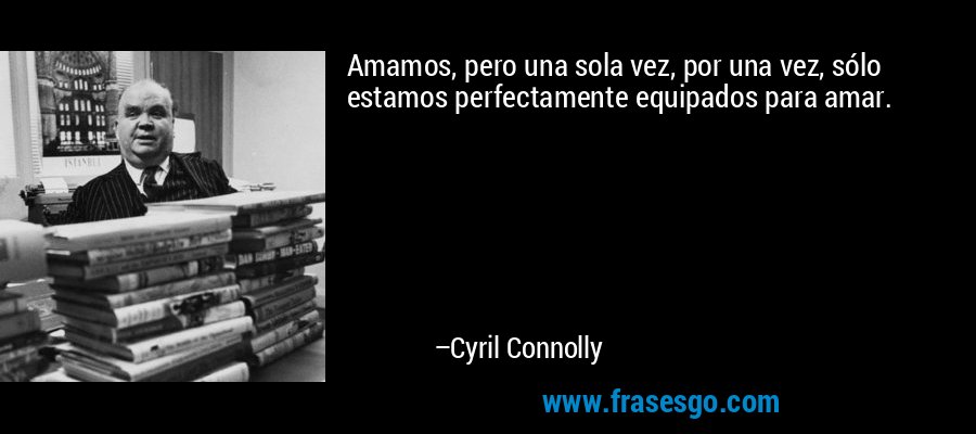 Amamos, pero una sola vez, por una vez, sólo estamos perfectamente equipados para amar. – Cyril Connolly