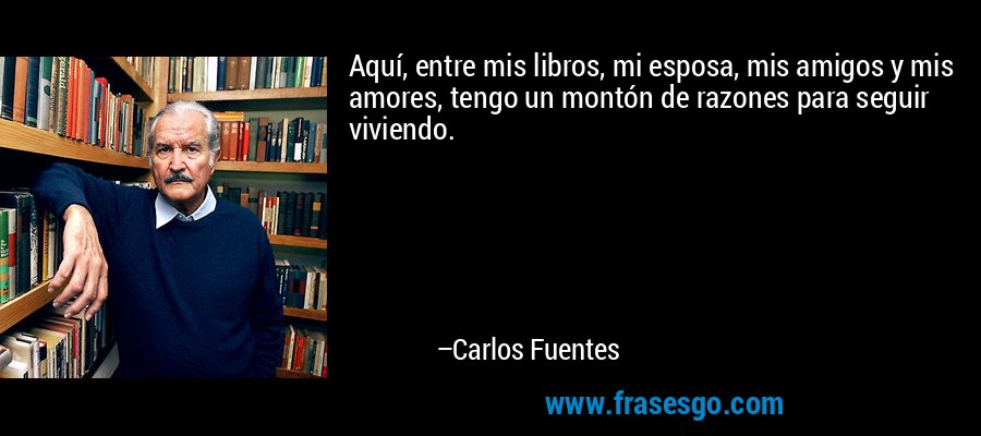 Aquí, entre mis libros, mi esposa, mis amigos y mis amores, tengo un montón de razones para seguir viviendo. – Carlos Fuentes