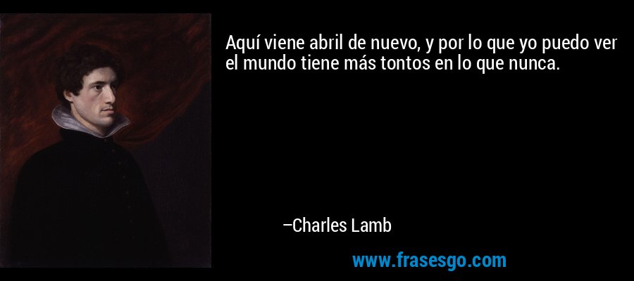 Aquí viene abril de nuevo, y por lo que yo puedo ver el mundo tiene más tontos en lo que nunca. – Charles Lamb