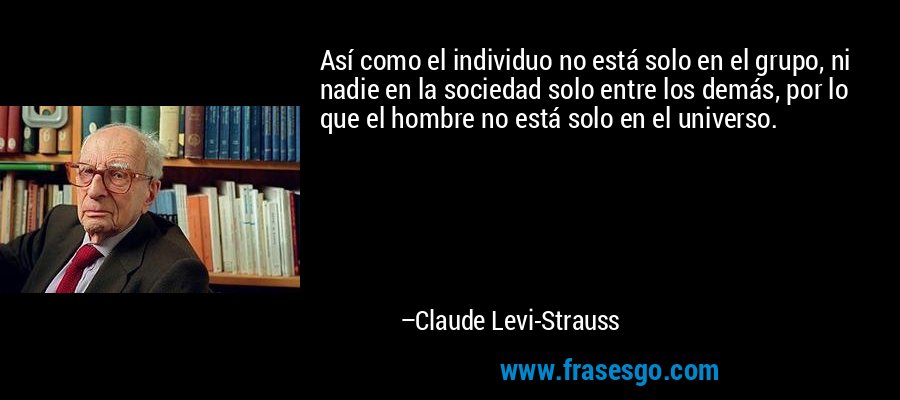 Así como el individuo no está solo en el grupo, ni nadie en la sociedad solo entre los demás, por lo que el hombre no está solo en el universo. – Claude Levi-Strauss