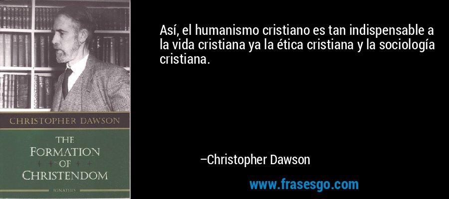 Así, el humanismo cristiano es tan indispensable a la vida cristiana ya la ética cristiana y la sociología cristiana. – Christopher Dawson