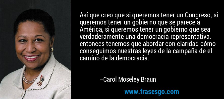 Así que creo que si queremos tener un Congreso, si queremos tener un gobierno que se parece a América, si queremos tener un gobierno que sea verdaderamente una democracia representativa, entonces tenemos que abordar con claridad cómo conseguimos nuestras leyes de la campaña de el camino de la democracia. – Carol Moseley Braun