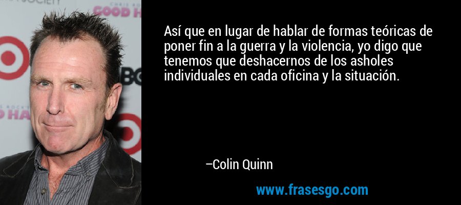 Así que en lugar de hablar de formas teóricas de poner fin a la guerra y la violencia, yo digo que tenemos que deshacernos de los asholes individuales en cada oficina y la situación. – Colin Quinn