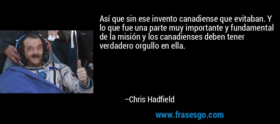 Así que sin ese invento canadiense que evitaban. Y lo que fue una parte muy importante y fundamental de la misión y los canadienses deben tener verdadero orgullo en ella. – Chris Hadfield