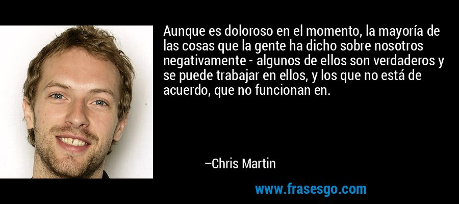 Aunque es doloroso en el momento, la mayoría de las cosas que la gente ha dicho sobre nosotros negativamente - algunos de ellos son verdaderos y se puede trabajar en ellos, y los que no está de acuerdo, que no funcionan en. – Chris Martin