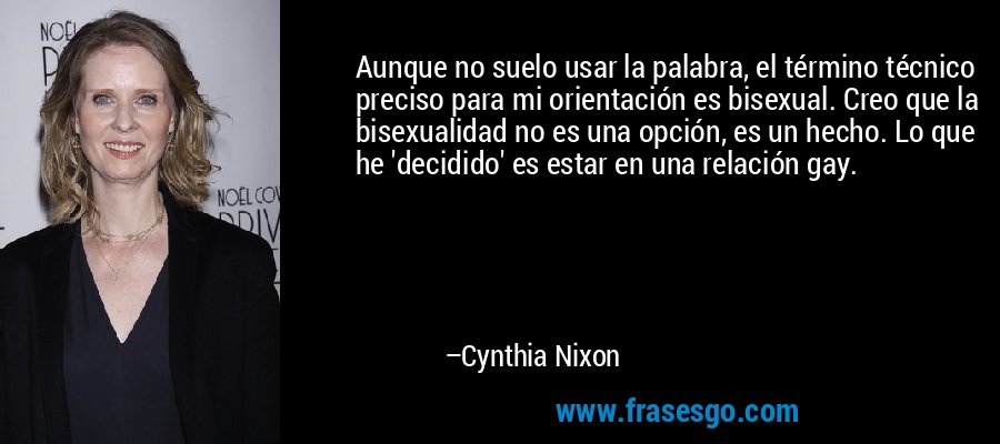 Aunque no suelo usar la palabra, el término técnico preciso para mi orientación es bisexual. Creo que la bisexualidad no es una opción, es un hecho. Lo que he 'decidido' es estar en una relación gay. – Cynthia Nixon