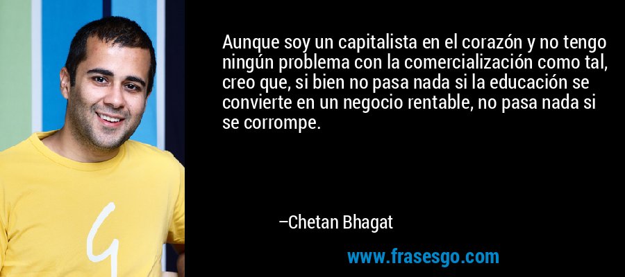 Aunque soy un capitalista en el corazón y no tengo ningún problema con la comercialización como tal, creo que, si bien no pasa nada si la educación se convierte en un negocio rentable, no pasa nada si se corrompe. – Chetan Bhagat