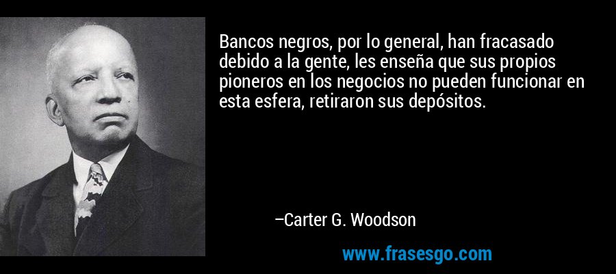 Bancos negros, por lo general, han fracasado debido a la gente, les enseña que sus propios pioneros en los negocios no pueden funcionar en esta esfera, retiraron sus depósitos. – Carter G. Woodson