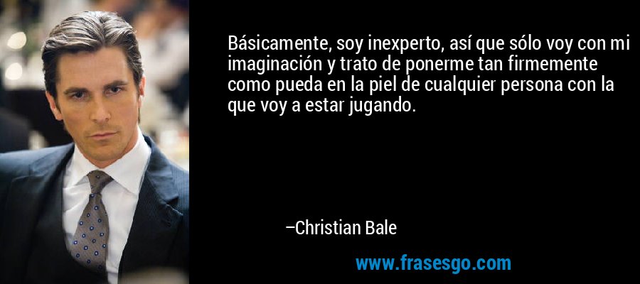 Básicamente, soy inexperto, así que sólo voy con mi imaginación y trato de ponerme tan firmemente como pueda en la piel de cualquier persona con la que voy a estar jugando. – Christian Bale