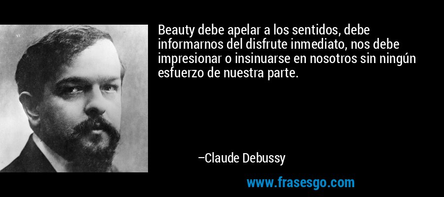 Beauty debe apelar a los sentidos, debe informarnos del disfrute inmediato, nos debe impresionar o insinuarse en nosotros sin ningún esfuerzo de nuestra parte. – Claude Debussy