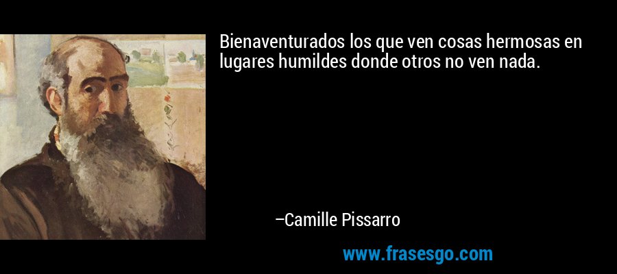 Bienaventurados los que ven cosas hermosas en lugares humildes donde otros no ven nada. – Camille Pissarro