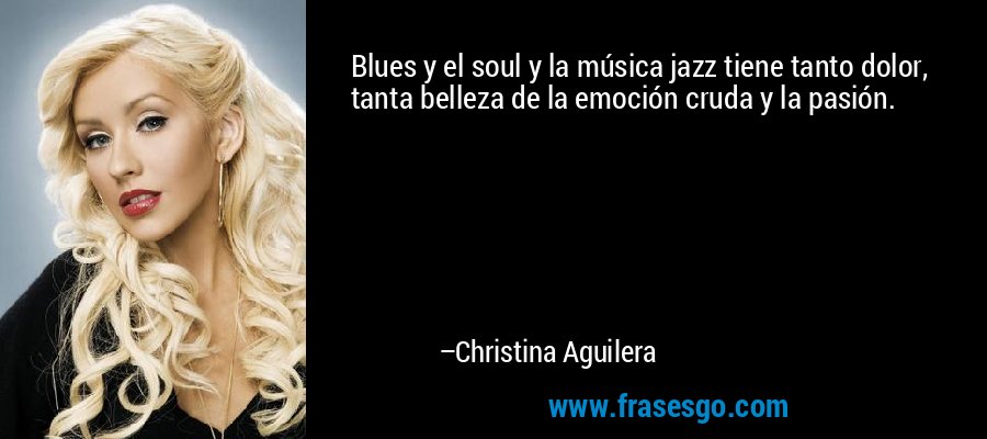 Blues y el soul y la música jazz tiene tanto dolor, tanta belleza de la emoción cruda y la pasión. – Christina Aguilera
