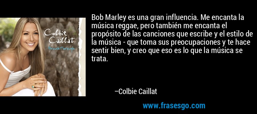 Bob Marley es una gran influencia. Me encanta la música reggae, pero también me encanta el propósito de las canciones que escribe y el estilo de la música - que toma sus preocupaciones y te hace sentir bien, y creo que eso es lo que la música se trata. – Colbie Caillat