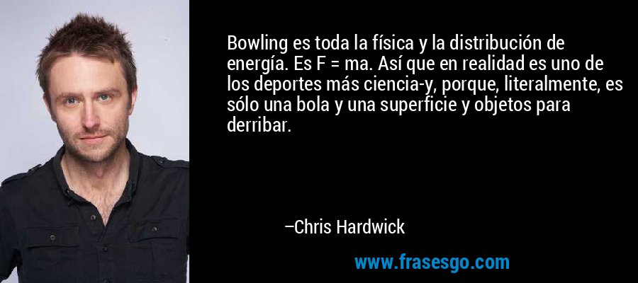 Bowling es toda la física y la distribución de energía. Es F = ma. Así que en realidad es uno de los deportes más ciencia-y, porque, literalmente, es sólo una bola y una superficie y objetos para derribar. – Chris Hardwick