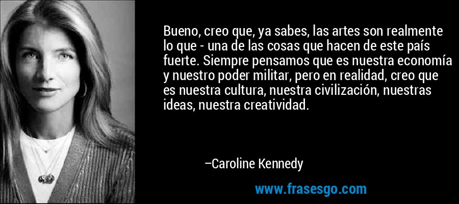 Bueno, creo que, ya sabes, las artes son realmente lo que - una de las cosas que hacen de este país fuerte. Siempre pensamos que es nuestra economía y nuestro poder militar, pero en realidad, creo que es nuestra cultura, nuestra civilización, nuestras ideas, nuestra creatividad. – Caroline Kennedy