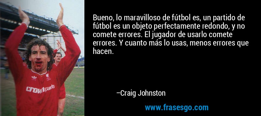 Bueno, lo maravilloso de fútbol es, un partido de fútbol es un objeto perfectamente redondo, y no comete errores. El jugador de usarlo comete errores. Y cuanto más lo usas, menos errores que hacen. – Craig Johnston