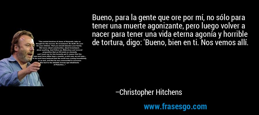 Bueno, para la gente que ore por mí, no sólo para tener una muerte agonizante, pero luego volver a nacer para tener una vida eterna agonía y horrible de tortura, digo: 'Bueno, bien en ti. Nos vemos allí. – Christopher Hitchens