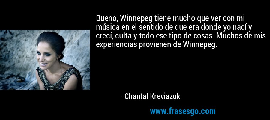 Bueno, Winnepeg tiene mucho que ver con mi música en el sentido de que era donde yo nací y crecí, culta y todo ese tipo de cosas. Muchos de mis experiencias provienen de Winnepeg. – Chantal Kreviazuk