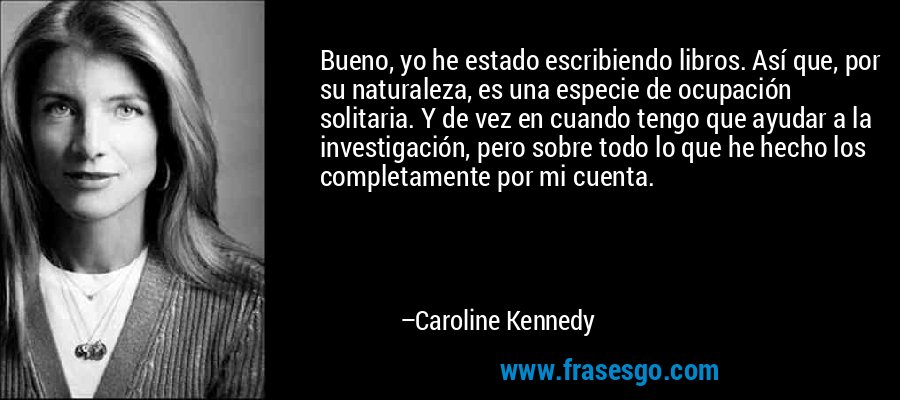 Bueno, yo he estado escribiendo libros. Así que, por su naturaleza, es una especie de ocupación solitaria. Y de vez en cuando tengo que ayudar a la investigación, pero sobre todo lo que he hecho los completamente por mi cuenta. – Caroline Kennedy