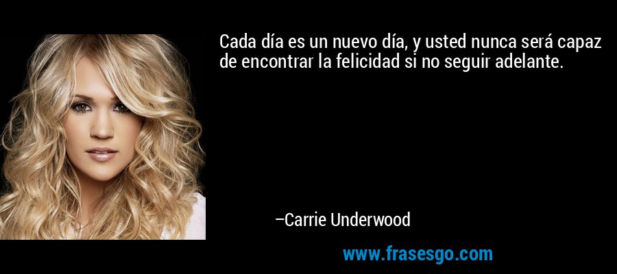 Cada día es un nuevo día, y usted nunca será capaz de encontrar la felicidad si no seguir adelante. – Carrie Underwood