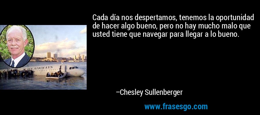 Cada día nos despertamos, tenemos la oportunidad de hacer algo bueno, pero no hay mucho malo que usted tiene que navegar para llegar a lo bueno. – Chesley Sullenberger