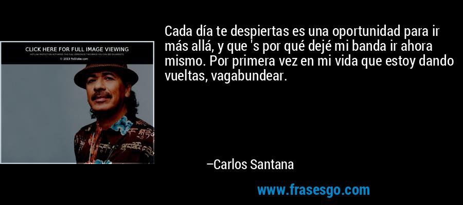 Cada día te despiertas es una oportunidad para ir más allá, y que 's por qué dejé mi banda ir ahora mismo. Por primera vez en mi vida que estoy dando vueltas, vagabundear. – Carlos Santana