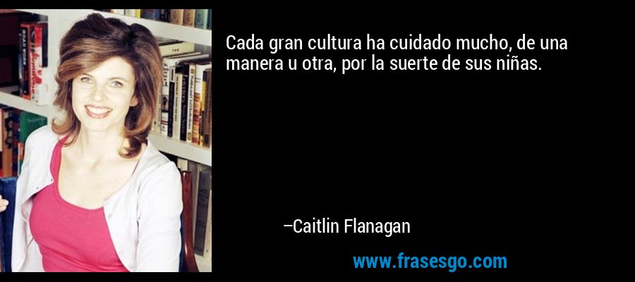 Cada gran cultura ha cuidado mucho, de una manera u otra, por la suerte de sus niñas. – Caitlin Flanagan