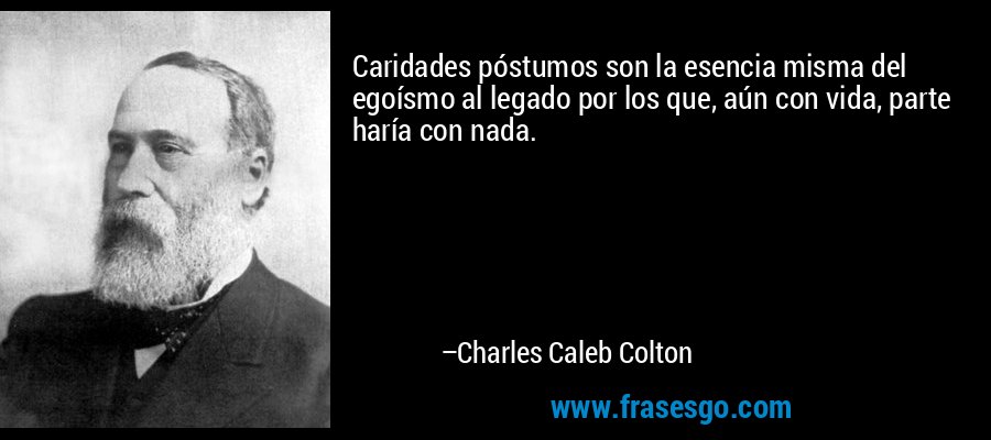 Caridades póstumos son la esencia misma del egoísmo al legado por los que, aún con vida, parte haría con nada. – Charles Caleb Colton