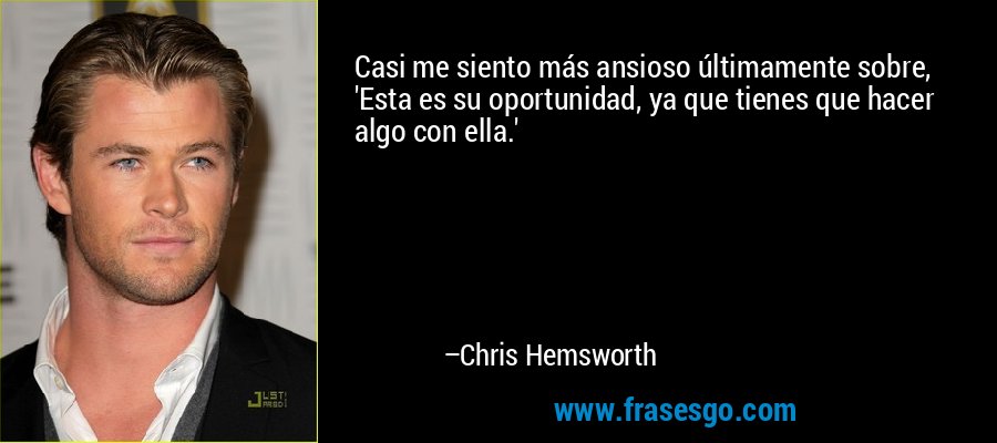 Casi me siento más ansioso últimamente sobre, 'Esta es su oportunidad, ya que tienes que hacer algo con ella.' – Chris Hemsworth