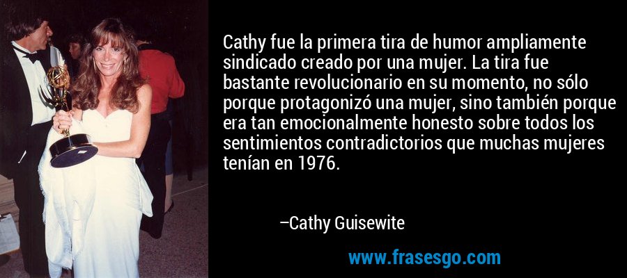 Cathy fue la primera tira de humor ampliamente sindicado creado por una mujer. La tira fue bastante revolucionario en su momento, no sólo porque protagonizó una mujer, sino también porque era tan emocionalmente honesto sobre todos los sentimientos contradictorios que muchas mujeres tenían en 1976. – Cathy Guisewite