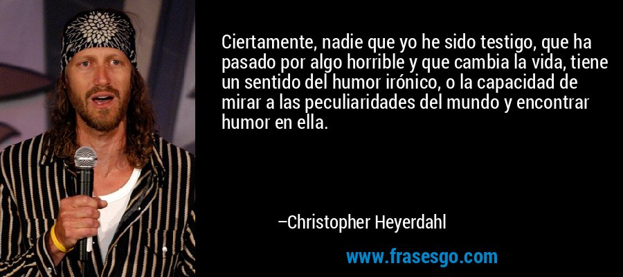Ciertamente, nadie que yo he sido testigo, que ha pasado por algo horrible y que cambia la vida, tiene un sentido del humor irónico, o la capacidad de mirar a las peculiaridades del mundo y encontrar humor en ella. – Christopher Heyerdahl