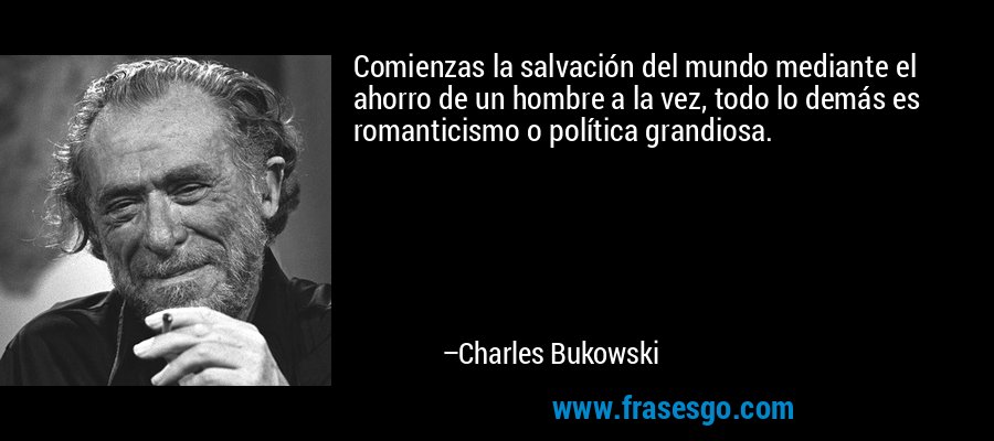 Comienzas la salvación del mundo mediante el ahorro de un hombre a la vez, todo lo demás es romanticismo o política grandiosa. – Charles Bukowski