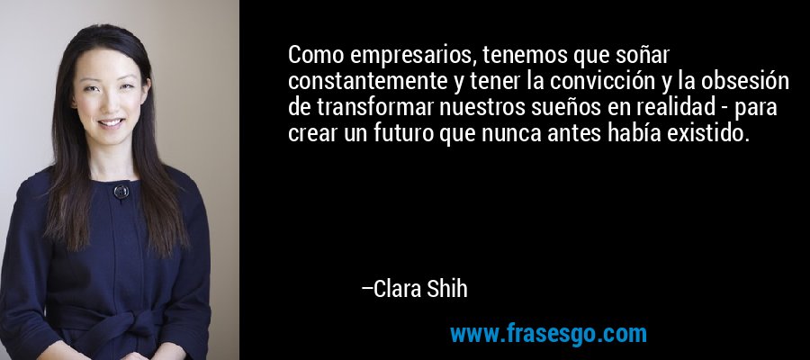 Como empresarios, tenemos que soñar constantemente y tener la convicción y la obsesión de transformar nuestros sueños en realidad - para crear un futuro que nunca antes había existido. – Clara Shih