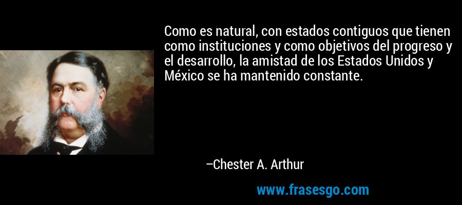 Como es natural, con estados contiguos que tienen como instituciones y como objetivos del progreso y el desarrollo, la amistad de los Estados Unidos y México se ha mantenido constante. – Chester A. Arthur