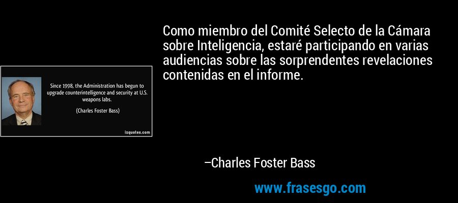 Como miembro del Comité Selecto de la Cámara sobre Inteligencia, estaré participando en varias audiencias sobre las sorprendentes revelaciones contenidas en el informe. – Charles Foster Bass