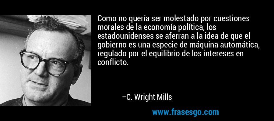 Como no quería ser molestado por cuestiones morales de la economía política, los estadounidenses se aferran a la idea de que el gobierno es una especie de máquina automática, regulado por el equilibrio de los intereses en conflicto. – C. Wright Mills