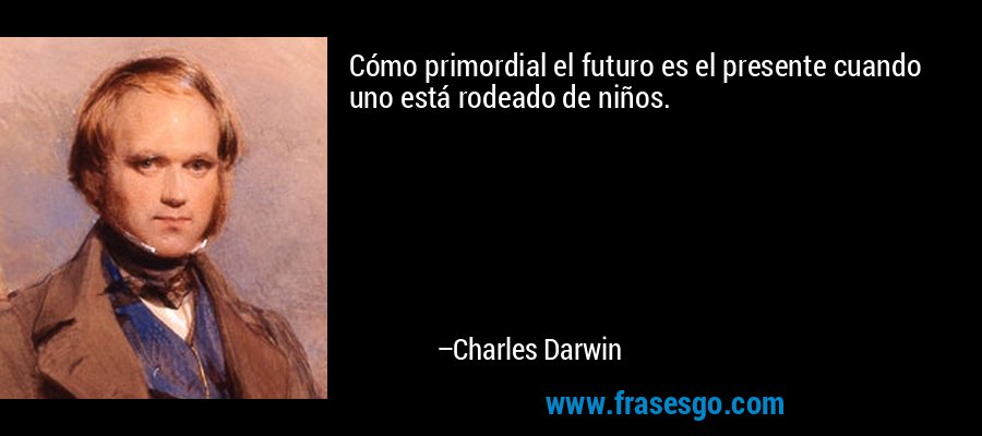 Cómo primordial el futuro es el presente cuando uno está rodeado de niños. – Charles Darwin