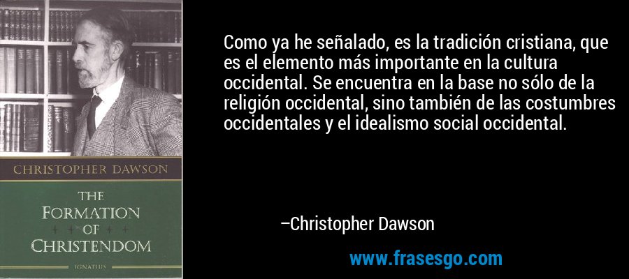 Como ya he señalado, es la tradición cristiana, que es el elemento más importante en la cultura occidental. Se encuentra en la base no sólo de la religión occidental, sino también de las costumbres occidentales y el idealismo social occidental. – Christopher Dawson