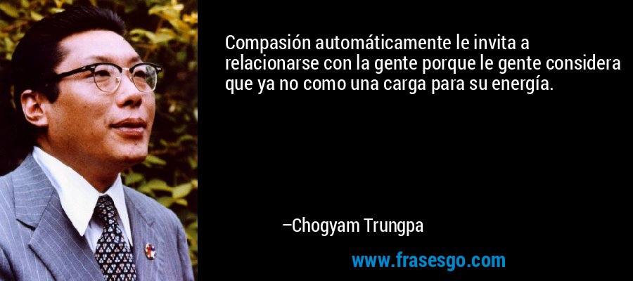 Compasión automáticamente le invita a relacionarse con la gente porque le gente considera que ya no como una carga para su energía. – Chogyam Trungpa