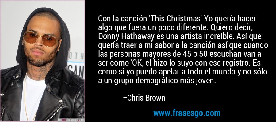 Con la canción 'This Christmas' Yo quería hacer algo que fuera un poco diferente. Quiero decir, Donny Hathaway es una artista increíble. Así que quería traer a mi sabor a la canción así que cuando las personas mayores de 45 o 50 escuchan van a ser como 'OK, él hizo lo suyo con ese registro. Es como si yo puedo apelar a todo el mundo y no sólo a un grupo demográfico más joven. – Chris Brown