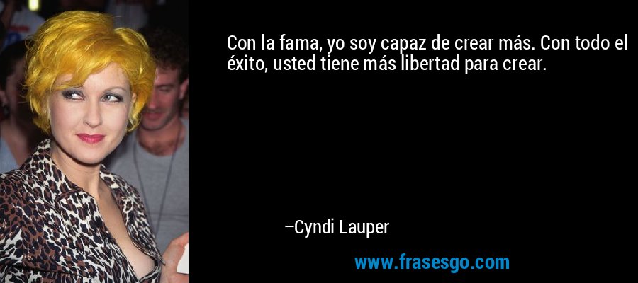 Con la fama, yo soy capaz de crear más. Con todo el éxito, usted tiene más libertad para crear. – Cyndi Lauper
