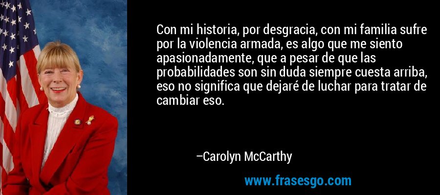 Con mi historia, por desgracia, con mi familia sufre por la violencia armada, es algo que me siento apasionadamente, que a pesar de que las probabilidades son sin duda siempre cuesta arriba, eso no significa que dejaré de luchar para tratar de cambiar eso. – Carolyn McCarthy