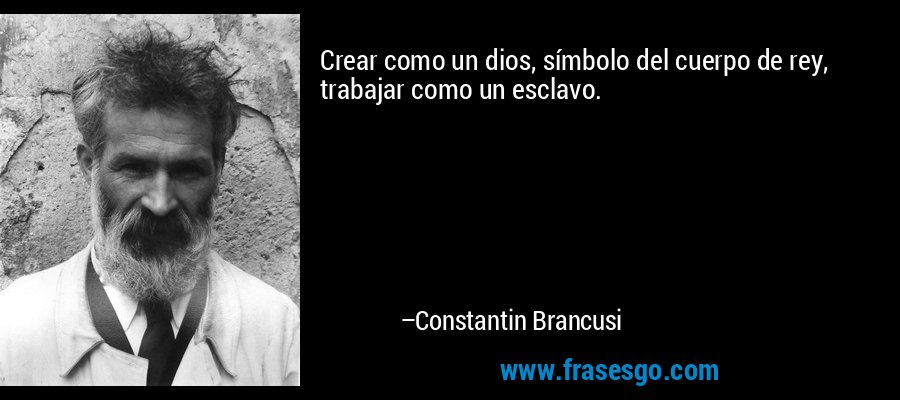 Crear como un dios, símbolo del cuerpo de rey, trabajar como un esclavo. – Constantin Brancusi