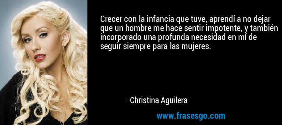 Crecer con la infancia que tuve, aprendí a no dejar que un hombre me hace sentir impotente, y también incorporado una profunda necesidad en mí de seguir siempre para las mujeres. – Christina Aguilera
