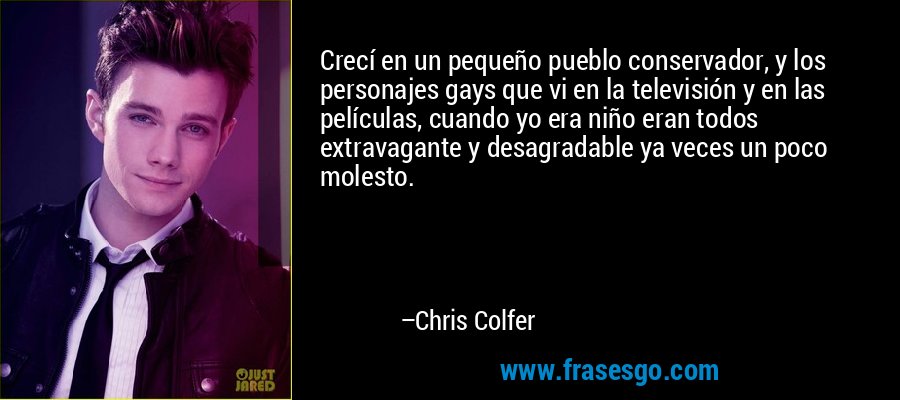Crecí en un pequeño pueblo conservador, y los personajes gays que vi en la televisión y en las películas, cuando yo era niño eran todos extravagante y desagradable ya veces un poco molesto. – Chris Colfer